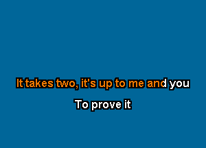 It takes two, it's up to me and you

To prove it