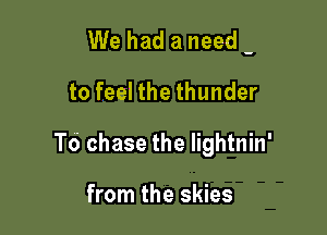 We had a need -
to feel the thunder

To chase the lightnin'

from the skies