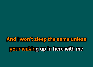 And I won't sleep the same unless

your waking up in here with me