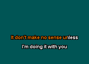 It don't make no sense unless

I'm doing it with you