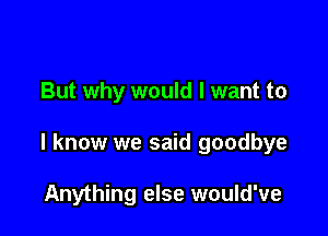 But why would I want to

I know we said goodbye

Anything else would've