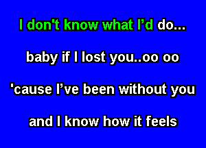 I don't know what Pd do...

baby if I lost you..oo 00

'cause Pve been without you

and I know how it feels