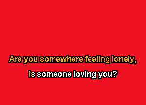 Are you somewhere feeling lonely,

is someone loving you?