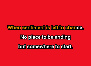 When sentiment is left to chance.

No place to be ending

but somewhere to start.