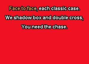 Face to face, each classic case.

We shadow box and double cross,

You need the chase.