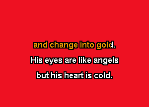 and change into gold.

His eyes are like angels
but his heart is cold.