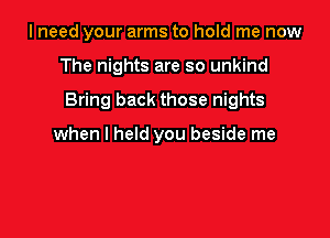 I need your arms to hold me now

The nights are so unkind

Bring back those nights

when I held you beside me