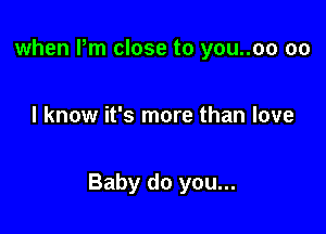 when Pm close to you..oo 00

I know it's more than love

Baby do you...