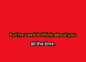 but he used to think about you

all the time.