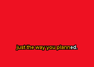 just the way you planned.