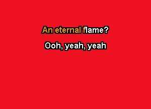 An eternal flame?

Ooh, yeah, yeah