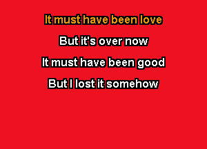 It must have been love

But it's over now

It must have been good

Butl lost it somehow