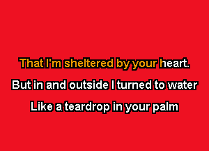 That I'm sheltered by your heart.

But in and outside I turned to water

Like a teardrop in your palm