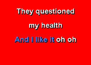 They questioned

my health
oh oh