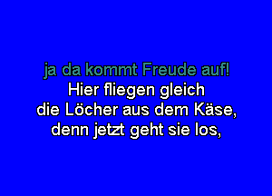 Hier fliegen gleich

die L6cher aus dem Kase,
denn jetzt geht sie los,