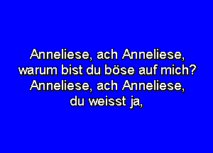 Anneliese, ach Anneliese,
warum bist du bdse auf mich?
Anneliese, ach Anneliese,
du weisst ja,