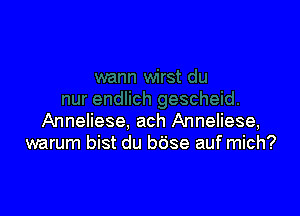 Anneliese, ach Anneliese,
warum bist du bdse auf mich?