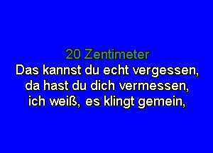 Das kannst du echt vergessen,
da hast du dich vermessen,
ich weiB, es klingt gemein,