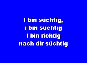 l bin siichtig,
i bin suchtig

I bin richtig
nach dir suchtig