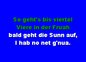 bald geht die Sunn auf,
I hab no net g'nua.