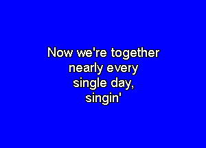 Now we're together
nearly every

single day,
singin'