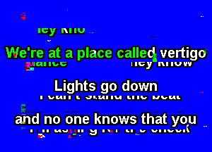 Icy RI IU ..

We're at a place calleq vertigo

lal IDC llcy nl IUV'I
.l

Lights 90 down

I Dull I. JLuI Iu lul lb bul-

and no one knows that you ..

I II no Ilul!l III. Mllvvl
1s '