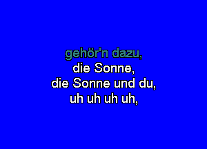 die Sonne,

die Sonne und du,
uh uh uh uh,