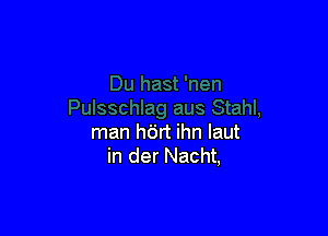 man h6rt ihn laut
in der Nacht,