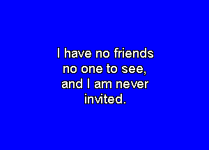 l have no friends
no one to see,

and I am never
invited.