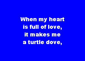 When my heart
is full of love,

it makes me
a turtle dove,