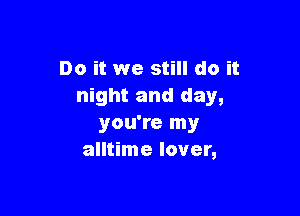 Do it we still do it
night and day,

you're my
alltime lover,