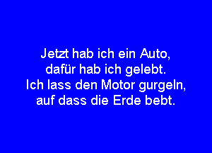 Jetzt hab ich ein Auto,
danr hab ich gelebt.

lch lass den Motor gurgeln,
auf dass die Erde bebt.