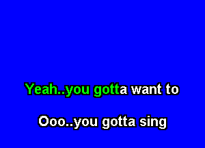 Yeah..you gotta want to

Ooo..you gotta sing