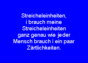 Streicheleinheiten,

i brauch meine
Streicheleinheiten
ganz genau wie jeder
Mensch brauch i ein paar
ZEirtlichkeiten.

g
