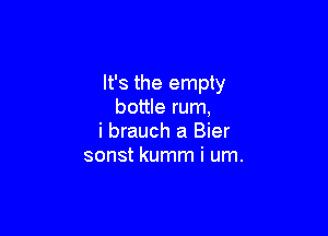 It's the empty
bottle rum,

i brauch a Bier
sonst kumm i um.