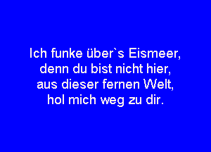 lch funke ijbefs Eismeer,
denn du bist nicht hier,

aus dieser fernen Welt,
hol mich weg zu dir.