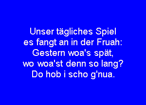 Unser tagliches Spiel
es fangt an in der Fruahi
Gestern woa's spat,
wo woa'st denn so lang?
Do hob i scho g'nua.

g