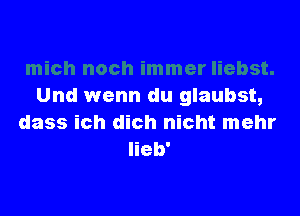 Und wenn du glaubst,

dass ich dich nicht mehr
Iieb'