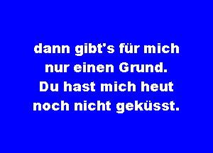 dann gibt's fur mich
nur einen Grund.
Du hast mich heut
noch nicht gekusst.

g