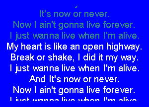 My heart is like an open highway.
Break or shake, I did it my way.
I just wanna live when I'm alive.

And It's now or never.
Now I ain't gonna live forever.

I il IIRI lnnnna liIIA lIhAH I'M aliIlA