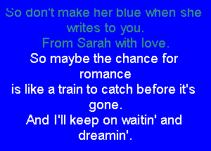So maybe the chance for
romance

is like a train to catch before it's

gone.
And I'll keep on waitin' and
dreamin'.