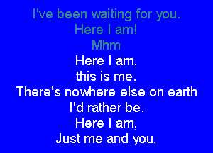 Here I am,

this is me.
There's nowhere else on earth
I'd rather be.
Here I am,
Just me and you,