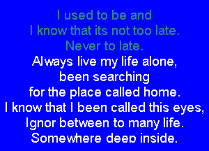 Always live my life alone,
been searching
for the place called home.
I know that I been called this eyes,
Ignor between to many life.
Somewhere deep inside.