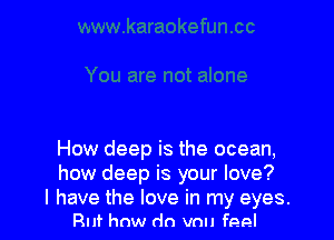 How deep is the ocean,
how deep is your love?

I have the love in my eyes.
Ruf how do vnu feel