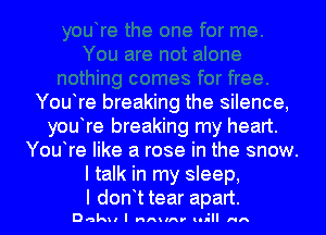 You re breaking the silence,
you re breaking my heart.
You re like a rose in the snow.
ltmkhnnysbep

l don t tear apart.
Dak l I V'IA lA' tll-ll HA
