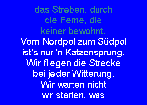 Vom Nordpol zum SUdpol
ist's nur 'n Katzensprung.
Wir Hiegen die Strecke
bei jeder Witterung.
Wir warten nicht
wir starten. was