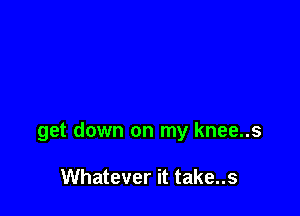 get down on my knee..s

Whatever it take..s