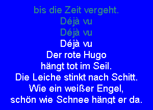 Baa vu
Der rote Hugo
hangt tot im Seil.
Die Leiche stinkt nach Schitt.
Wie ein weiBer Engel,
schdn wie Schnee hanqt er da.