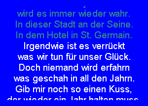 Irgendwie ist es verrijckt
was wir tun fI'Jr unser GIUck.
Doch niemand wird erfahrn

was geschah in all den Jahrn.
Gib mir noch so einen Kuss,

ARV lIl-AI'IAV' Ain Iakr kalsAH MI IBB