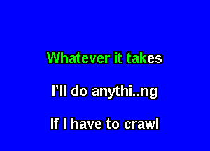 Whatever it takes

Pll do anythi..ng

If I have to crawl
